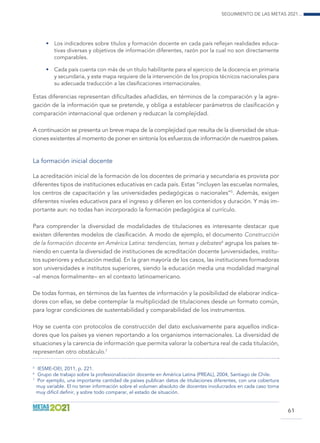 Seguimiento de las Metas 2021...
61
•	 Los indicadores sobre títulos y formación docente en cada país reflejan realidades educa-
tivas diversas y objetivos de información diferentes, razón por la cual no son directamente
comparables.
•	 Cada país cuenta con más de un título habilitante para el ejercicio de la docencia en primaria
y secundaria, y este mapa requiere de la intervención de los propios técnicos nacionales para
su adecuada traducción a las clasificaciones internacionales.
Estas diferencias representan dificultades añadidas, en términos de la comparación y la agre-
gación de la información que se pretende, y obliga a establecer parámetros de clasificación y
comparación internacional que ordenen y reduzcan la complejidad.
A continuación se presenta un breve mapa de la complejidad que resulta de la diversidad de situa-
ciones existentes al momento de poner en sintonía los esfuerzos de información de nuestros países.
La formación inicial docente
La acreditación inicial de la formación de los docentes de primaria y secundaria es provista por
diferentes tipos de instituciones educativas en cada país. Estas “incluyen las escuelas normales,
los centros de capacitación y las universidades pedagógicas o nacionales”5
. Además, exigen
diferentes niveles educativos para el ingreso y difieren en los contenidos y duración. Y más im-
portante aun: no todas han incorporado la formación pedagógica al currículo.
Para comprender la diversidad de modalidades de titulaciones es interesante destacar que
existen diferentes modelos de clasificación. A modo de ejemplo, el documento Construcción
de la formación docente en América Latina: tendencias, temas y debates6
agrupa los países te-
niendo en cuenta la diversidad de instituciones de acreditación docente (universidades, institu-
tos superiores y educación media). En la gran mayoría de los casos, las instituciones formadoras
son universidades e institutos superiores, siendo la educación media una modalidad marginal
–al menos formalmente– en el contexto latinoamericano.
De todas formas, en términos de las fuentes de información y la posibilidad de elaborar indica-
dores con ellas, se debe contemplar la multiplicidad de titulaciones desde un formato común,
para lograr condiciones de sustentabilidad y comparabilidad de los instrumentos.
Hoy se cuenta con protocolos de construcción del dato exclusivamente para aquellos indica-
dores que los países ya vienen reportando a los organismos internacionales. La diversidad de
situaciones y la carencia de información que permita valorar la cobertura real de cada titulación,
representan otro obstáculo.7
5
	 IESME-OEI, 2011, p. 221.
6
	 Grupo de trabajo sobre la profesionalización docente en América Latina (PREAL), 2004, Santiago de Chile.
7	
Por ejemplo, una importante cantidad de países publican datos de titulaciones diferentes, con una cobertura
muy variable. El no tener información sobre el volumen absoluto de docentes involucrados en cada caso torna
muy difícil definir, y sobre todo comparar, el estado de situación.
 