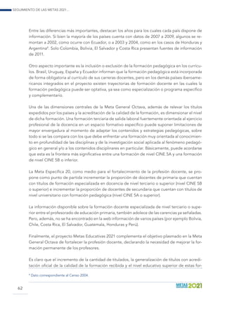 Seguimiento de las Metas 2021...
62
Entre las diferencias más importantes, destacan los años para los cuales cada país dispone de
información. Si bien la mayoría de los países cuenta con datos de 2007 a 2009, algunos se re-
montan a 2002, como ocurre con Ecuador, o a 2003 y 2004, como en los casos de Honduras y
Argentina8
. Solo Colombia, Bolivia, El Salvador y Costa Rica presentan fuentes de información
de 2011.
Otro aspecto importante es la inclusión o exclusión de la formación pedagógica en los currícu-
los. Brasil, Uruguay, España y Ecuador informan que la formación pedagógica está incorporada
de forma obligatoria al currículo de sus carreras docentes, pero en los demás países iberoame-
ricanos integrados en el proyecto existen trayectorias de formación docente en las cuales la
formación pedagógica puede ser optativa, ya sea como especialización o programa específico
y complementario.
Una de las dimensiones centrales de la Meta General Octava, además de relevar los títulos
expedidos por los países y la acreditación de la calidad de la formación, es dimensionar el nivel
de dicha formación. Una formación terciaria de salida laboral fuertemente orientada al ejercicio
profesional de la docencia en un espacio formativo específico puede suponer limitaciones de
mayor envergadura al momento de adaptar los contenidos y estrategias pedagógicas, sobre
todo si se las compara con los que debe enfrentar una formación muy orientada al conocimien-
to en profundidad de las disciplinas y de la investigación social aplicada al fenómeno pedagó-
gico en general y/o a los contenidos disciplinares en particular. Básicamente, puede acordarse
que esta es la frontera más significativa entre una formación de nivel CINE 5A y una formación
de nivel CINE 5B o inferior.
La Meta Específica 20, como medio para el fortalecimiento de la profesión docente, se pro-
pone como punto de partida incrementar la proporción de docentes de primaria que cuentan
con títulos de formación especializada en docencia de nivel terciario o superior (nivel CINE 5B
o superior) e incrementar la proporción de docentes de secundaria que cuentan con títulos de
nivel universitario con formación pedagógica (nivel CINE 5A o superior).
La información disponible sobre la formación docente especializada de nivel terciario o supe-
rior entre el profesorado de educación primaria, también adolece de las carencias ya señaladas.
Pero, además, no se ha encontrado en la web información de varios países (por ejemplo Bolivia,
Chile, Costa Rica, El Salvador, Guatemala, Honduras y Perú).
Finalmente, el proyecto Metas Educativas 2021 complementa el objetivo plasmado en la Meta
General Octava de fortalecer la profesión docente, declarando la necesidad de mejorar la for-
mación permanente de los profesores.
Es claro que el incremento de la cantidad de titulados, la generalización de títulos con acredi-
tación oficial de la calidad de la formación recibida y el nivel educativo superior de estas for-
8
Dato correspondiente al Censo 2004.
 