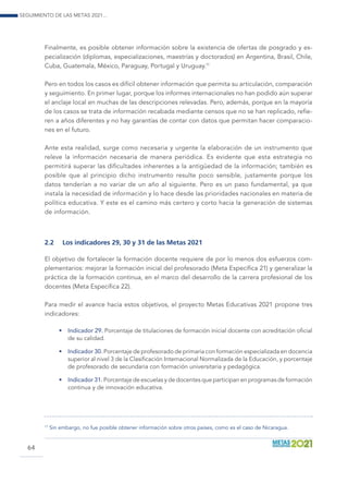 Seguimiento de las Metas 2021...
64
Finalmente, es posible obtener información sobre la existencia de ofertas de posgrado y es-
pecialización (diplomas, especializaciones, maestrías y doctorados) en Argentina, Brasil, Chile,
Cuba, Guatemala, México, Paraguay, Portugal y Uruguay.11
Pero en todos los casos es difícil obtener información que permita su articulación, comparación
y seguimiento. En primer lugar, porque los informes internacionales no han podido aún superar
el anclaje local en muchas de las descripciones relevadas. Pero, además, porque en la mayoría
de los casos se trata de información recabada mediante censos que no se han replicado, refie-
ren a años diferentes y no hay garantías de contar con datos que permitan hacer comparacio-
nes en el futuro.
Ante esta realidad, surge como necesaria y urgente la elaboración de un instrumento que
releve la información necesaria de manera periódica. Es evidente que esta estrategia no
permitirá superar las dificultades inherentes a la antigüedad de la información; también es
posible que al principio dicho instrumento resulte poco sensible, justamente porque los
datos tenderían a no variar de un año al siguiente. Pero es un paso fundamental, ya que
instala la necesidad de información y lo hace desde las prioridades nacionales en materia de
política educativa. Y este es el camino más certero y corto hacia la generación de sistemas
de información.
2.2	 Los indicadores 29, 30 y 31 de las Metas 2021
El objetivo de fortalecer la formación docente requiere de por lo menos dos esfuerzos com-
plementarios: mejorar la formación inicial del profesorado (Meta Específica 21) y generalizar la
práctica de la formación continua, en el marco del desarrollo de la carrera profesional de los
docentes (Meta Específica 22).
Para medir el avance hacia estos objetivos, el proyecto Metas Educativas 2021 propone tres
indicadores:
•	 Indicador 29. Porcentaje de titulaciones de formación inicial docente con acreditación oficial
de su calidad.
•	 Indicador 30. Porcentaje de profesorado de primaria con formación especializada en docencia
superior al nivel 3 de la Clasificación Internacional Normalizada de la Educación, y porcentaje
de profesorado de secundaria con formación universitaria y pedagógica.
•	 Indicador 31. Porcentaje de escuelas y de docentes que participan en programas de formación
continua y de innovación educativa.
11
	Sin embargo, no fue posible obtener información sobre otros países, como es el caso de Nicaragua.
 