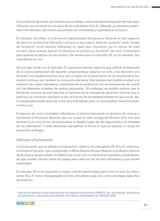 Seguimiento de las Metas 2021...
65
Con el sentido de contar con dimensiones medibles, estos indicadores requieren de más espe-
cificación; por lo menos en los casos de los indicadores 30 y 31. Además, es necesario presen-
tarlos formalizados, de manera que puedan ser consultados y replicados en el futuro.
El indicador 30 refiere a la formación especializada del personal docente en dos espacios
de ejercicio profesional diferentes: primaria y secundaria. Además, propone medir niveles
de formación inicial docente diferentes en cada caso: formación por lo menos de nivel
terciario para quienes ejercen la docencia en primaria y formación de nivel universitario
para quienes la ejercen en secundaria. De manera que el indicador 30, es en realidad, dos
indicadores en uno.
Ocurre algo similar con el indicador 31, que busca atender aspectos que califican el desarrollo
de la carrera profesional del docente, proponiéndose observar no solo a los docentes sino
también a los establecimientos. A su vez, el objeto de la observación no es únicamente la for-
mación continua, sino también la innovación educativa. Este planteo bien podría conducir a la
medición de cuatro indicadores, resultantes de la combinación de las dimensiones de interés
con las diferentes unidades de análisis propuestas. Sin embargo, es posible suponer que la
formación continua es más relevante en términos de la cantidad de docentes, mientras que la
práctica y la innovación educativa lo son en función de los establecimientos en que ocurre. Así,
la complejidad puede reducirse a solo dos indicadores, pero no sería posible reducirla simple-
mente a uno.
El ejercicio de crear y formalizar indicadores no solo es importante en términos de conocer y
monitorear la formación docente, que nos ocupa en esta entrega de Miradas 2013, sino que
también lo es como forma de previsualizar el desafío mayor de dar seguimiento a la totalidad
de los indicadores. Y estas decisiones ejemplifican la forma en que se operará, en todas las
situaciones análogas.
Definición y formalización
La formalización que se detalla a continuación12
refiere a los indicadores 29, 30 y 31, relativos a
la formación docente, que comprenden la Meta General Octava: Mejorar la profesión docente
de primaria y de secundaria. El objetivo es contar con un instrumento operativo y estandariza-
do que puedan calcular todos los países para cada uno de los tres indicadores y que resulte
sustentable.
El indicador 29 no ha requerido un mayor nivel de operatividad, pero como se verá, los indica-
dores 30 y 31 fueron desagregados en dos indicadores cada uno, como estrategia específica
de medición.
12
Para la formalización de los indicadores se han seguido los protocolos UNESCO. Ver, por ejemplo, Indicadores
de la Educación. Especificaciones técnicas, del Instituto de Estadística de UNESCO, 2009.
 