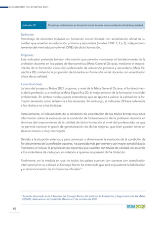 Seguimiento de las Metas 2021...
66
Indicador 29 Porcentaje de titulación en formación inicial docente con acreditación oficial de su calidad.
Definición
Porcentaje de docentes titulados en formación inicial docente con acreditación oficial de su
calidad que enseñan en educación primaria y secundaria (niveles CINE 1, 2 y 3), independien-
temente del nivel educativo (nivel CINE) de dicha formación.
Propósito
Este indicador pretende brindar información que permita monitorear el fortalecimiento de la
profesión docente en los países de Iberoamérica (Meta General Octava), mediante el mejora-
miento de la formación inicial del profesorado de educación primaria y secundaria (Meta Es-
pecífica 20), midiendo la proporción de titulados en formación inicial docente con acreditación
oficial de su calidad.
Especificaciones
La letra del proyecto Metas 2021 propone, a nivel de la Meta General Octava, el fortalecimien-
to de la profesión, y a nivel de la Meta Específica 20, el mejoramiento de la formación inicial del
profesorado. En ambos niveles puede entenderse que se apunta a valorar la calidad de la for-
mación teniendo como referencia a los docentes. Sin embargo, el indicador 29 hace referencia
a los títulos y no a los titulados.
Paralelamente, el relevamiento de la condición de acreditación de los títulos brinda muy poca
información sobre la evolución de la condición de fortalecimiento de la profesión docente en
términos del mejoramiento de la calidad de dicha formación al nivel del profesorado, ya que
no permite conocer el grado de generalización de dichas mejoras, que bien pueden tener un
alcance masivo o muy restringido.
Debido a la situación anterior, y para comenzar a dimensionar la evolución de la condición de
fortalecimiento de la profesión docente, ha parecido más pertinente y con mayor sensibilidad al
monitoreo el relevar la proporción de docentes que cuentan con títulos de calidad, de acuerdo
a los estándares de cada país, en relación a quienes no poseen dicha titulación.
Finalmente, en la medida en que no todos los países cuentan con carreras con acreditación
internacional en su calidad, el Consejo Rector ha entendido que será equivalente la habilitación
y el reconocimiento de instituciones oficiales.13
13
Acuerdo alcanzado en la II Reunión del Consejo Rector del Instituto de Evaluación y Seguimiento de las Metas
(IESME) celebrada en la Ciudad de México el 7 de octubre de 2011.
 