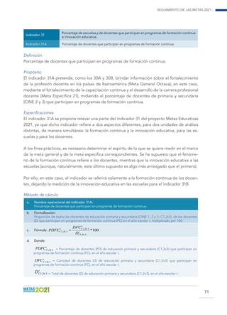 Seguimiento de las Metas 2021...
71
Indicador 31
Porcentaje de escuelas y de docentes que participan en programas de formación continua
e innovación educativa.
Indicador 31A Porcentaje de docentes que participan en programas de formación continua.
Definición
Porcentaje de docentes que participan en programas de formación continua.
Propósito
El indicador 31A pretende, como los 30A y 30B, brindar información sobre el fortalecimiento
de la profesión docente en los países de Iberoamérica (Meta General Octava); en este caso,
mediante el fortalecimiento de la capacitación continua y el desarrollo de la carrera profesional
docente (Meta Específica 21), midiendo el porcentaje de docentes de primaria y secundaria
(CINE 2 y 3) que participan en programas de formación continua.
Especificaciones
El indicador 31A se propone relevar una parte del indicador 31 del proyecto Metas Educativas
2021, ya que dicho indicador refiere a dos aspectos diferentes, para dos unidades de análisis
distintas, de manera simultánea: la formación continua y la innovación educativa, para las es-
cuelas y para los docentes.
A los fines prácticos, es necesario determinar el espíritu de lo que se quiere medir en el marco
de la meta general y de la meta específica correspondientes. Se ha supuesto que el fenóme-
no de la formación continua refiere a los docentes, mientras que la innovación educativa a las
escuelas (aunque, naturalmente, este último supuesto es algo más arriesgado que el primero).
Por ello, en este caso, el indicador se referirá solamente a la formación continua de los docen-
tes, dejando la medición de la innovación educativa en las escuelas para el indicador 31B.
Método de cálculo
a.	 Nombre operacional del indicador 31A:
Porcentaje de docentes que participan en programas de formación continua.
b.	Formalización:
Proporción de todos los docentes de educación primaria y secundaria (CINE 1, 2 y 3: C1,2v3), de los docentes
(D) que participan en programas de formación continua (FC) en el año escolar t, multiplicado por 100.
c.	Fórmula:
d.	Donde:
t
CPDFC 32,1 ν = Porcentaje de docentes (PD) de educación primaria y secundaria (C1,2v3) que participan en
programas de formación continua (FC), en el año escolar t.
t
CDFC 32,1 ν = Cantidad de docentes (D) de educación primaria y secundaria (C1,2v3) que participan en
programas de formación continua (FC), en el año escolar t.
t
CD 32,1 ν = Total de docentes (D) de educación primaria y secundaria (C1,2v3), en el año escolar t.
100*
32,1
32,1
32,1 t
C
t
Ct
C
D
DFC
PDFC
ν
ν
ν =
 