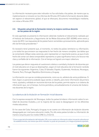 Seguimiento de las Metas 2021...
74
La información necesaria para este indicador no fue solicitada a los países, de manera que su
implementación e inclusión en los informes de Miradas 2013 sobre la formación docente debe-
rán esperar al relevamiento global, el que se efectuará, documento metodológico mediante,
con vistas a Miradas 2014.
2.3.	 Situación actual de la formación inicial y la mejora continua docente
en los países de la región
En este apartado se presenta la información obtenida mediante el relevamiento realizado por
el Instituto de Evaluación y Seguimiento de las Metas Educativas 2021 (IESME) entre enero y
marzo de 2013. Las respuestas de los países fueron sometidas a procesamiento, aplicando para
ello las fórmulas precedentes.16
Es necesario tener presente que, al momento, no todos los países remitieron su información;
y no todos los que enviaron sus respuestas lo han hecho de manera completa. Las tablas que
se comentarán reflejan estas carencias, pero representan un importante avance, ya que el solo
hecho de contar con datos comparables representa un paso significativo hacia una lectura más
clara y confiable de la información. Con el tiempo se logrará una mayor cobertura.
Los países que dieron respuesta al cuestionario relativo a cantidad y titulación de docentes por
el nivel educativo en el que se desempeñan, según el nivel educativo de la formación recibida
fueron los siguientes: Argentina, Cuba, El Salvador, España, Guatemala, Honduras, Nicaragua,
Panamá, Perú, Portugal, República Dominicana y Uruguay.
La información con que se contaba previamente, como se vio, adolecía de varios problemas. Si
bien, lograr un panorama acabado sigue siendo un desafío, pero tener información de primera
mano, ajustada y validada en reuniones técnicas de los países, permite aspirar a un sistema de
información que, con el tiempo, ilumine periódica y actualizadamente el universo de titulacio-
nes docentes de la región.
La cobertura de la titulación en formación inicial docente
Con la expresa excepción de Nicaragua, todos los países brindaron información sobre la can-
tidad de docentes titulados, y en la mayoría de los casos la desagregaron en los diferentes
niveles educativos.
En los casos de Cuba, Portugal y Uruguay no se cuenta con información de titulación docente
desagregada por nivel para educación media. Por ello estos países brindan su información de
manera conjunta para los niveles CINE 2 y 3 (C2+3).
16
 Como surge de la formalización del Indicador 31B, no se cuenta con información sobre innovación educativa en
los establecimientos, de manera que dicho indicador no pudo ser procesado y no integra el presente apartado.
 
