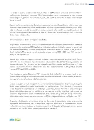 Seguimiento de las Metas 2021...
83
Teniendo en cuenta estos nuevos instrumentos, el IESME realizó un nuevo relevamiento en-
tre los meses de enero y marzo de 2013, obteniéndose datos comparables, si bien no para
todos los países, para los indicadores 29, 30A, 30B y 31A (el indicador 31B será relevado con
posterioridad).
A partir del procesamiento de dicha información, se han podido establecer valores base que
permiten una nueva mirada sobre la temática de la formación docente en nuestros países. Ade-
más, el esfuerzo permitió la creación de instrumentos de información comparables, donde no
existían con anterioridad. Finalmente, se abre un camino para un monitoreo robusto y confiable
de las metas establecidas.
Revisemos algunos de los principales resultados.
Respecto de la cobertura de la titulación en formación inicial docente en términos de las Metas
propuestas, los objetivos al 2015 ya habrían sido alcanzados en todos los países, ya que el país
con menor cobertura de titulados en educación primaria es Honduras, con un 76,5%, superan-
do el nivel de la Meta que pretendía una cobertura de entre el 20% y 50% para 2015 y entre el
50% y el 100% para 2021.
Sucede algo similar con la proporción de titulados con acreditación de la calidad de la forma-
ción entre los docentes que imparten clase en educación media, donde Uruguay presenta los
niveles más bajos (54,2%), pero aun así supera los establecidos por las Metas para 2015 y ya
alcanza a superar los mínimos establecidos para 2021 (cobertura entre el 20% y el 50% en 2015
y entre el 50% y el 100% en 2021).
Pero el proyecto Metas Educativas 2021 va más allá de la titulación y se propone medir la pro-
porción de títulos según el nivel educativo de la formación recibida. En este sentido, el escena-
rio regional se torna bastante más heterogéneo.
En este caso, para la titulación por lo menos terciaria entre los docentes de primaria, la mayoría
de los países superan los niveles establecidos por las Metas (para Perú y República Dominicana
no se dispone de información). Sin embargo, Guatemala, Perú y Panamá se encuentran por
debajo del nivel establecido por las Metas (al menos entre el 40% y el 80% de cada uno de los
colectivos de profesores estén acreditados en 2015 y entre 70% y 100% en 2021). Y Honduras,
si bien alcanza los niveles que se pretenden en 2015, está por debajo de los fijados para 2021.
Respecto a la titulación universitaria entre los docentes de secundaria, existe una carencia
importante de información para la mayoría de los países, resultando el procesamiento en una
evaluación muy incompleta de la situación: Argentina, El Salvador y Uruguay informan que se
encuentran por debajo de los niveles planteados en las Metas.
 