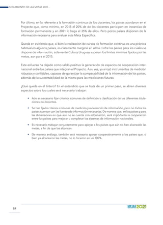 Seguimiento de las Metas 2021...
84
Por último, en lo referente a la formación continua de los docentes, los países acordaron en el
Proyecto que, como mínimo, en 2015 el 20% de de los docentes participen en instancias de
formación permanente y en 2021 lo haga el 35% de ellos. Pero pocos países disponen de la
información necesaria para evaluar esta Meta Específica.
Queda en evidencia que, si bien la realización de cursos de formación continua es una práctica
habitual en algunos países, es claramente marginal en otros. Entre los países para los cuales se
dispone de información, solamente Cuba y Uruguay superan los límites mínimos fijados por las
metas, aun para el 2015.
Este esfuerzo ha dejado como saldo positivo la generación de espacios de cooperación inter-
nacional entre los países que integran el Proyecto. A su vez, ya arrojó instrumentos de medición
robustos y confiables, capaces de garantizar la comparabilidad de la información de los países,
además de la sustentabilidad de la misma para las mediciones futuras.
¿Qué queda en el tintero? En el entendido que se trata de un primer paso, se abren diversos
aspectos sobre los cuales será necesario trabajar:
•	 Aún es necesario fijar criterios comunes de definición y clasificación de las diferentes titula-
ciones de docentes.
•	 Se han fijado criterios comunes de medición y recolección de información, pero no todos los
países cuentan con las fuentes de información necesarias. De manera que, en los países y para
las dimensiones en que aún no se cuente con información, será importante la cooperación
entre los países para mejorar o completar los sistemas de información nacionales.
•	 Es necesario trabajar conjuntamente para apoyar a los países que aún no han alcanzado las
metas, a fin de que las alcancen.
•	 De manera análoga, también será necesario apoyar cooperativamente a los países que, si
bien ya alcanzaron las metas, no lo hicieron en un 100%.
 
