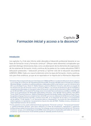 87
Capítulo 3
Formación inicial y acceso a la docencia *
Introducción
Los capítulos 3 y 4 de este informe están abocados al desarrollo profesional docente en sus
fases de formación inicial y formación continua21
. Ofrecen tanto elementos conceptuales que
permiten distinguir dimensiones clave, como una descripción de los elementos de organización
de los sistemas de formación inicial y continua de los países en los niveles educativos CINE 0
(educación preescolar), 1 (educación primaria) y 2 (primer ciclo de la educación secundaria)
(UNESCO, 2006). Cada uno marca la distinción entre los tipos de formación, inicial y continua,
solo para fines analíticos, ya que así es reportada en la mayoría de la información disponible
* El Instituto Nacional para la Evaluación de la Educación (INEE) de México coordinó la elaboración de los capítulos
3 y 4 a través de su Dirección de Indicadores Educativos (DIE). El equipo del INEE estuvo formado por Giulianna
Mendieta Melgar, consultora en políticas públicas y colaboradora externa del Instituto, y por los miembros de la
DIE Laura Zendejas Frutos, Héctor V. Robles Vásquez y Verónica Medrano Camacho, esta última encargada de
los estudios de caso de formación inicial y continua en México. Los autores se beneficiaron de los resultados y
comprensiones alcanzadas en el proyecto sobre la formación continua de los docentes en México coordinado
por la DIE del INEE y la Facultad de Psicología de la Universidad Nacional Autónoma de México (UNAM), que
contó con la participación de destacadas especialistas mexicanas, como Benilde García Cabrero, Rosa María
Torres, Edith Cisneros-Cohernour, Adelina Castañeda, Eduardo Hernández Padilla y José Manuel Castro Flores.
Se agradece el apoyo financiero complementario de la OEI, así como la colaboración de Mariana Lucía Rodríguez
Fernández y David Cervantes Arenillas, miembros de la DIE, en la integración de los datos, en la preparación
de las gráficas 1.5 del capítulo 1 o en discusiones sobre su interpretación. Los puntos de vista expresados en
ambos capítulos no representan necesariamente el punto de vista del INEE. Posibles errores y omisiones son
responsabilidad exclusiva de los autores.
21 
En los capítulos 3 y 4 se usarán indistintamente las expresiones “formación continua”, “formación permanente”
y “perfeccionamiento docente” para hacer referencia a la tarea de actualización, capacitación y superación
profesional que realizan los docentes en funciones. Sin embargo, se procurará evitar el uso del término “formación
enservicio”,yaque,comoseñalaAguerrondo(2004),hastaciertopuntonoresultaadecuadohablarde“formación
en servicio” pues la formación inicial también puede ser realizada durante el servicio.
 