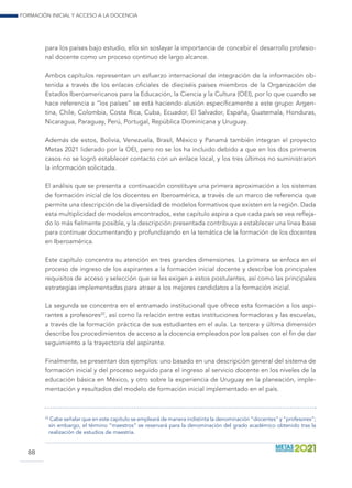 Formación inicial y acceso a la docencia
88
para los países bajo estudio, ello sin soslayar la importancia de concebir el desarrollo profesio-
nal docente como un proceso continuo de largo alcance.
Ambos capítulos representan un esfuerzo internacional de integración de la información ob-
tenida a través de los enlaces oficiales de dieciséis países miembros de la Organización de
Estados Iberoamericanos para la Educación, la Ciencia y la Cultura (OEI), por lo que cuando se
hace referencia a “los países” se está haciendo alusión específicamente a este grupo: Argen-
tina, Chile, Colombia, Costa Rica, Cuba, Ecuador, El Salvador, España, Guatemala, Honduras,
Nicaragua, Paraguay, Perú, Portugal, República Dominicana y Uruguay.
Además de estos, Bolivia, Venezuela, Brasil, México y Panamá también integran el proyecto
Metas 2021 liderado por la OEI, pero no se los ha incluido debido a que en los dos primeros
casos no se logró establecer contacto con un enlace local, y los tres últimos no suministraron
la información solicitada.
El análisis que se presenta a continuación constituye una primera aproximación a los sistemas
de formación inicial de los docentes en Iberoamérica, a través de un marco de referencia que
permite una descripción de la diversidad de modelos formativos que existen en la región. Dada
esta multiplicidad de modelos encontrados, este capítulo aspira a que cada país se vea refleja-
do lo más fielmente posible, y la descripción presentada contribuya a establecer una línea base
para continuar documentando y profundizando en la temática de la formación de los docentes
en Iberoamérica.
Este capítulo concentra su atención en tres grandes dimensiones. La primera se enfoca en el
proceso de ingreso de los aspirantes a la formación inicial docente y describe los principales
requisitos de acceso y selección que se les exigen a estos postulantes, así como las principales
estrategias implementadas para atraer a los mejores candidatos a la formación inicial.
La segunda se concentra en el entramado institucional que ofrece esta formación a los aspi-
rantes a profesores22
, así como la relación entre estas instituciones formadoras y las escuelas,
a través de la formación práctica de sus estudiantes en el aula. La tercera y última dimensión
describe los procedimientos de acceso a la docencia empleados por los países con el fin de dar
seguimiento a la trayectoria del aspirante.
Finalmente, se presentan dos ejemplos: uno basado en una descripción general del sistema de
formación inicial y del proceso seguido para el ingreso al servicio docente en los niveles de la
educación básica en México, y otro sobre la experiencia de Uruguay en la planeación, imple-
mentación y resultados del modelo de formación inicial implementado en el país.
22	
Cabe señalar que en este capítulo se empleará de manera indistinta la denominación “docentes” y “profesores”;
sin embargo, el término “maestros” se reservará para la denominación del grado académico obtenido tras la
realización de estudios de maestría.
 
