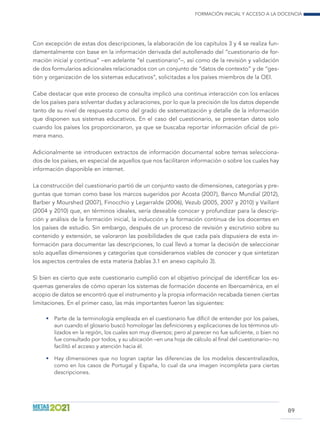 Formación inicial y acceso a la docencia
89
Con excepción de estas dos descripciones, la elaboración de los capítulos 3 y 4 se realiza fun-
damentalmente con base en la información derivada del autollenado del “cuestionario de for-
mación inicial y continua” –en adelante “el cuestionario”–, así como de la revisión y validación
de dos formularios adicionales relacionados con un conjunto de “datos de contexto” y de “ges-
tión y organización de los sistemas educativos”, solicitadas a los países miembros de la OEI.
Cabe destacar que este proceso de consulta implicó una continua interacción con los enlaces
de los países para solventar dudas y aclaraciones, por lo que la precisión de los datos depende
tanto de su nivel de respuesta como del grado de sistematización y detalle de la información
que disponen sus sistemas educativos. En el caso del cuestionario, se presentan datos solo
cuando los países los proporcionaron, ya que se buscaba reportar información oficial de pri-
mera mano.
Adicionalmente se introducen extractos de información documental sobre temas selecciona-
dos de los países, en especial de aquellos que nos facilitaron información o sobre los cuales hay
información disponible en internet.
La construcción del cuestionario partió de un conjunto vasto de dimensiones, categorías y pre-
guntas que toman como base los marcos sugeridos por Acosta (2007), Banco Mundial (2012),
Barber y Mourshed (2007), Finocchio y Legarralde (2006), Vezub (2005, 2007 y 2010) y Vaillant
(2004 y 2010) que, en términos ideales, sería deseable conocer y profundizar para la descrip-
ción y análisis de la formación inicial, la inducción y la formación continua de los docentes en
los países de estudio. Sin embargo, después de un proceso de revisión y escrutinio sobre su
contenido y extensión, se valoraron las posibilidades de que cada país dispusiera de esta in-
formación para documentar las descripciones, lo cual llevó a tomar la decisión de seleccionar
solo aquellas dimensiones y categorías que consideramos viables de conocer y que sintetizan
los aspectos centrales de esta materia (tablas 3.1 en anexo capítulo 3).
Si bien es cierto que este cuestionario cumplió con el objetivo principal de identificar los es-
quemas generales de cómo operan los sistemas de formación docente en Iberoamérica, en el
acopio de datos se encontró que el instrumento y la propia información recabada tienen ciertas
limitaciones. En el primer caso, las más importantes fueron las siguientes:
•	 Parte de la terminología empleada en el cuestionario fue díficil de entender por los países,
aun cuando el glosario buscó homologar las definiciones y explicaciones de los términos uti-
lizados en la región, los cuales son muy diversos; pero al parecer no fue suficiente, o bien no
fue consultado por todos, y su ubicación –en una hoja de cálculo al final del cuestionario– no
facilitó el acceso y atención hacia él.
•	 Hay dimensiones que no logran captar las diferencias de los modelos descentralizados,
como en los casos de Portugal y España, lo cual da una imagen incompleta para ciertas
descripciones.
 