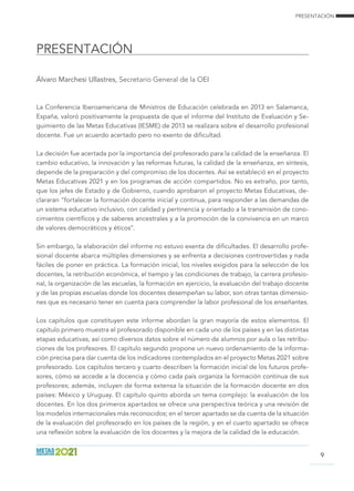 PRESENTACIÓN
PRESENTACIÓN
9
Álvaro Marchesi Ullastres, Secretario General de la OEI
La Conferencia Iberoamericana de Ministros de Educación celebrada en 2013 en Salamanca,
España, valoró positivamente la propuesta de que el informe del Instituto de Evaluación y Se-
guimiento de las Metas Educativas (IESME) de 2013 se realizara sobre el desarrollo profesional
docente. Fue un acuerdo acertado pero no exento de dificultad.
La decisión fue acertada por la importancia del profesorado para la calidad de la enseñanza. El
cambio educativo, la innovación y las reformas futuras, la calidad de la enseñanza, en síntesis,
depende de la preparación y del compromiso de los docentes. Así se estableció en el proyecto
Metas Educativas 2021 y en los programas de acción compartidos. No es extraño, por tanto,
que los jefes de Estado y de Gobierno, cuando aprobaron el proyecto Metas Educativas, de-
clararan “fortalecer la formación docente inicial y continua, para responder a las demandas de
un sistema educativo inclusivo, con calidad y pertinencia y orientado a la transmisión de cono-
cimientos científicos y de saberes ancestrales y a la promoción de la convivencia en un marco
de valores democráticos y éticos”.
Sin embargo, la elaboración del informe no estuvo exenta de dificultades. El desarrollo profe-
sional docente abarca múltiples dimensiones y se enfrenta a decisiones controvertidas y nada
fáciles de poner en práctica. La formación inicial, los niveles exigidos para la selección de los
docentes, la retribución económica, el tiempo y las condiciones de trabajo, la carrera profesio-
nal, la organización de las escuelas, la formación en ejercicio, la evaluación del trabajo docente
y de las propias escuelas donde los docentes desempeñan su labor, son otras tantas dimensio-
nes que es necesario tener en cuenta para comprender la labor profesional de los enseñantes.
Los capítulos que constituyen este informe abordan la gran mayoría de estos elementos. El
capítulo primero muestra el profesorado disponible en cada uno de los países y en las distintas
etapas educativas, así como diversos datos sobre el número de alumnos por aula o las retribu-
ciones de los profesores. El capítulo segundo propone un nuevo ordenamiento de la informa-
ción precisa para dar cuenta de los indicadores contemplados en el proyecto Metas 2021 sobre
profesorado. Los capítulos tercero y cuarto describen la formación inicial de los futuros profe-
sores, cómo se accede a la docencia y cómo cada país organiza la formación continua de sus
profesores; además, incluyen de forma extensa la situación de la formación docente en dos
países: México y Uruguay. El capítulo quinto aborda un tema complejo: la evaluación de los
docentes. En los dos primeros apartados se ofrece una perspectiva teórica y una revisión de
los modelos internacionales más reconocidos; en el tercer apartado se da cuenta de la situación
de la evaluación del profesorado en los países de la región, y en el cuarto apartado se ofrece
una reflexión sobre la evaluación de los docentes y la mejora de la calidad de la educación.
 