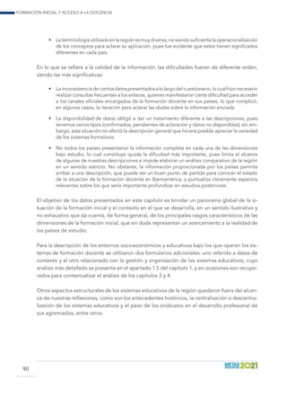 Formación inicial y acceso a la docencia
90
•	 La terminología utilizada en la región es muy diversa, no siendo suficiente la operacionalización
de los conceptos para aclarar su aplicación, pues fue evidente que estos tienen significados
diferentes en cada país.
En lo que se refiere a la calidad de la información, las dificultades fueron de diferente orden,
siendo las más significativas:
•	 Lainconsistenciadeciertosdatospresentadosalolargodelcuestionario,locualhizonecesario
realizar consultas frecuentes a los enlaces, quienes manifestaron cierta dificultad para acceder
a los canales oficiales encargados de la formación docente en sus países, lo que complicó,
en algunos casos, la iteración para aclarar las dudas sobre la información enviada.
•	 La disponibilidad de datos obligó a dar un tratamiento diferente a las descripciones, pues
tenemos varios tipos (confirmados, pendientes de aclaración y datos no disponibles); sin em-
bargo, esta situación no afectó la descripción general que hiciera posible apreciar la variedad
de los sistemas formativos.
•	 No todos los países presentaron la información completa en cada una de las dimensiones
bajo estudio, lo cual constituye quizás la dificultad más importante, pues limita el alcance
de algunas de nuestras descripciones e impide elaborar un análisis comparativo de la región
en un sentido estricto. No obstante, la información proporcionada por los países permite
arribar a una descripción, que puede ser un buen punto de partida para conocer el estado
de la situación de la formación docente en Iberoamérica, y puntualiza claramente aspectos
relevantes sobre los que sería importante profundizar en estudios posteriores.
El objetivo de los datos presentados en este capítulo es brindar un panorama global de la si-
tuación de la formación inicial y el contexto en el que se desarrolla, en un sentido ilustrativo y
no exhaustivo que da cuenta, de forma general, de los principales rasgos característicos de las
dimensiones de la formación inicial, que sin duda representan un acercamiento a la realidad de
los países de estudio.
Para la descripción de los entornos socioeconómicos y educativos bajo los que operan los sis-
temas de formación docente se utilizaron dos formularios adicionales: uno referido a datos de
contexto y el otro relacionado con la gestión y organización de los sistemas educativos, cuyo
análisis más detallado se presenta en el apartado 1.5 del capítulo 1, y en ocasiones son recupe-
rados para contextualizar el análisis de los capítulos 3 y 4.
Otros aspectos estructurales de los sistemas educativos de la región quedaron fuera del alcan-
ce de nuestras reflexiones, como son los antecedentes históricos, la centralización o descentra-
lización de los sistemas educativos y el peso de los sindicatos en el desarrollo profesional de
sus agremiados, entre otros.
 