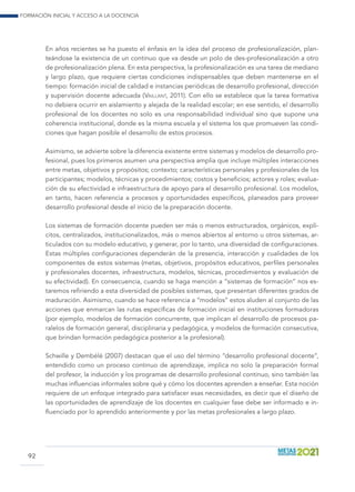Formación inicial y acceso a la docencia
92
En años recientes se ha puesto el énfasis en la idea del proceso de profesionalización, plan-
teándose la existencia de un continuo que va desde un polo de des-profesionalización a otro
de profesionalización plena. En esta perspectiva, la profesionalización es una tarea de mediano
y largo plazo, que requiere ciertas condiciones indispensables que deben mantenerse en el
tiempo: formación inicial de calidad e instancias periódicas de desarrollo profesional, dirección
y supervisión docente adecuada (Vaillant, 2011). Con ello se establece que la tarea formativa
no debiera ocurrir en aislamiento y alejada de la realidad escolar; en ese sentido, el desarrollo
profesional de los docentes no solo es una responsabilidad individual sino que supone una
coherencia institucional, donde es la misma escuela y el sistema los que promueven las condi-
ciones que hagan posible el desarrollo de estos procesos.
Asimismo, se advierte sobre la diferencia existente entre sistemas y modelos de desarrollo pro-
fesional, pues los primeros asumen una perspectiva amplia que incluye múltiples interacciones
entre metas, objetivos y propósitos; contexto; características personales y profesionales de los
participantes; modelos, técnicas y procedimientos; costos y beneficios; actores y roles; evalua-
ción de su efectividad e infraestructura de apoyo para el desarrollo profesional. Los modelos,
en tanto, hacen referencia a procesos y oportunidades específicos, planeados para proveer
desarrollo profesional desde el inicio de la preparación docente.
Los sistemas de formación docente pueden ser más o menos estructurados, orgánicos, explí-
citos, centralizados, institucionalizados, más o menos abiertos al entorno u otros sistemas, ar-
ticulados con su modelo educativo, y generar, por lo tanto, una diversidad de configuraciones.
Estas múltiples configuraciones dependerán de la presencia, interacción y cualidades de los
componentes de estos sistemas (metas, objetivos, propósitos educativos, perfiles personales
y profesionales docentes, infraestructura, modelos, técnicas, procedimientos y evaluación de
su efectividad). En consecuencia, cuando se haga mención a “sistemas de formación” nos es-
taremos refiriendo a esta diversidad de posibles sistemas, que presentan diferentes grados de
maduración. Asimismo, cuando se hace referencia a “modelos” estos aluden al conjunto de las
acciones que enmarcan las rutas específicas de formación inicial en instituciones formadoras
(por ejemplo, modelos de formación concurrente, que implican el desarrollo de procesos pa-
ralelos de formación general, disciplinaria y pedagógica, y modelos de formación consecutiva,
que brindan formación pedagógica posterior a la profesional).
Schwille y Dembélé (2007) destacan que el uso del término “desarrollo profesional docente”,
entendido como un proceso continuo de aprendizaje, implica no solo la preparación formal
del profesor, la inducción y los programas de desarrollo profesional continuo, sino también las
muchas influencias informales sobre qué y cómo los docentes aprenden a enseñar. Esta noción
requiere de un enfoque integrado para satisfacer esas necesidades, es decir que el diseño de
las oportunidades de aprendizaje de los docentes en cualquier fase debe ser informado e in-
fluenciado por lo aprendido anteriormente y por las metas profesionales a largo plazo.
 