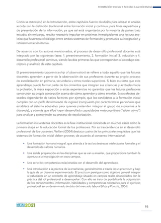 Formación inicial y acceso a la docencia
93
Como se mencionó en la Introducción, estos capítulos fueron divididos para alinear el análisis
acorde con la distinción tradicional entre formación inicial y continua, para fines expositivos y
de presentación de la información, ya que así está organizada por la mayoría de países bajo
estudio; sin embargo, resulta necesario impulsar en próximas investigaciones una lectura ana-
lítica que favorezca el diálogo entre ambos sistemas de formación y promueva su integración y
retroalimentación mutua.
De acuerdo con los autores mencionados, el proceso de desarrollo profesional docente está
integrado por las siguientes fases: 1. preentrenamiento, 2. formación inicial, 3. inducción y 4.
desarrollo profesional continuo, siendo las dos primeras las que corresponden al abordaje des-
criptivo y analítico de este capítulo.
El preentrenamiento (apprenticeship of observation) se refiere a todo aquello que los futuros
docentes aprenden a partir de la observación de sus profesores durante su propio proceso
de escolarización en primaria, secundaria u otros niveles superiores. Si bien es cierto que este
aprendizaje puede formar parte de los cimientos que integran sus creencias y actitudes hacia
la profesión, la mera exposición a estas experiencias no garantiza que los futuros profesores
construirán su propia concepción acerca de cómo aprender y cómo enseñar. Estos efectos de-
seados dependerán de varios factores; por ejemplo, que los candidatos a la formación inicial
cumplan con un perfil determinado de ingreso (compuesto por características personales que
establece el sistema educativo para quienes pretenden integrar el grupo de aspirantes a la
docencia), y además que ellos hayan desarrollado capacidades metacognitivas (“saber cómo”)
para analizar y comprender su proceso de escolarización.
La formación inicial de los docentes es la fase institucional concebida en muchos casos como la
primera etapa en la educación formal de los profesores. Por su trascendencia en el desarrollo
profesional de los docentes, Vaillant (2004) destaca cuatro de los principales requisitos que los
sistemas de formación inicial deben proveer, de acuerdo al consenso internacional:
•	 Una formación humana integral, que atienda a la vez las destrezas intelectuales formales y el
desarrollo de valores humanos.
•	 Una sólida preparación en las disciplinas que se van a enseñar, que proporcione también la
apertura a la investigación en esos campos.
•	 Una serie de competencias relacionadas con el desarrollo del aprendizaje.
•	 Una introducción a la práctica de la enseñanza, generalmente a través de un practicum y bajo
la guía de un docente experimentado. El practicum persigue como objetivo general integrar
al estudiante en un contexto de aprendizaje situado en campos reales relacionados con la
práctica del rol profesional a desempeñar. Con ello se trata de posibilitarle la adquisición
de los conocimientos, información, habilidades y competencias necesarias para el ejercicio
profesional en un determinado ámbito del mercado laboral (Villa y Poblete, 2004).
 