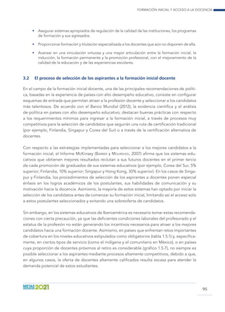 Formación inicial y acceso a la docencia
95
•	 Asegurar sistemas apropiados de regulación de la calidad de las instituciones, los programas
de formación y sus egresados.
•	 Proporcionar formación y titulación especializada a los docentes que aún no disponen de ella.
•	 Avanzar en una vinculación virtuosa y una mayor articulación entre la formación inicial, la
inducción, la formación permanente y la promoción profesional, con el mejoramiento de la
calidad de la educación y de las experiencias escolares.
3.2	 El proceso de selección de los aspirantes a la formación inicial docente
En el campo de la formación inicial docente, una de las principales recomendaciones de políti-
ca, basadas en la experiencia de países con alto desempeño educativo, consiste en configurar
esquemas de entrada que permitan atraer a la profesión docente y seleccionar a los candidatos
más talentosos. De acuerdo con el Banco Mundial (2012), la evidencia científica y el análisis
de política en países con alto desempeño educativo, destacan buenas prácticas con respecto
a los requerimientos mínimos para ingresar a la formación inicial, a través de procesos muy
competitivos para la selección de candidatos que seguirán una ruta de certificación tradicional
(por ejemplo, Finlandia, Singapur y Corea del Sur) o a través de la certificación alternativa de
docentes.
Con respecto a las estrategias implementadas para seleccionar a los mejores candidatos a la
formación inicial, el Informe McKinsey (Barber y Mourshed, 2007) afirma que los sistemas edu-
cativos que obtienen mejores resultados reclutan a sus futuros docentes en el primer tercio
de cada promoción de graduados de sus sistemas educativos (por ejemplo, Corea del Sur, 5%
superior; Finlandia, 10% superior; Singapur y Hong Kong, 30% superior). En los casos de Singa-
pur y Finlandia, los procedimientos de selección de los aspirantes a docentes ponen especial
énfasis en los logros académicos de los postulantes, sus habilidades de comunicación y su
motivación hacia la docencia. Asimismo, la mayoría de estos sistemas han optado por iniciar la
selección de los candidatos antes de comenzar su formación inicial, limitando así el acceso solo
a estos postulantes seleccionados y evitando una sobreoferta de candidatos.
Sin embargo, en los sistemas educativos de Iberoamérica es necesario tomar estas recomenda-
ciones con cierta precaución, ya que las deficientes condiciones laborales del profesorado y el
estatus de la profesión no están generando los incentivos necesarios para atraer a los mejores
candidatos hacia una formación docente. Asimismo, en países que enfrentan retos importantes
de cobertura en los niveles educativos estipulados como obligatorios (tabla 1.5.1) y, específica-
mente, en ciertos tipos de servicio (como el indígena y el comunitario en México), o en países
cuya proporción de docentes próximos al retiro es considerable (gráfico 1.5.7), no siempre es
posible seleccionar a los aspirantes mediante procesos altamente competitivos, debido a que,
en algunos casos, la oferta de docentes altamente calificados resulta escasa para atender la
demanda potencial de estos estudiantes.
 