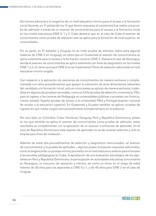 Formación inicial y acceso a la docencia
98
De manera adicional a la exigencia de un nivel educativo mínimo para el acceso a la formación
inicial docente, en 11 países (de los 16 que dieron respuesta al cuestionario) se realiza una prue-
ba de admisión a través de un examen de conocimientos para el acceso a la formación inicial
en los niveles educativos CINE 0, 1 y 2. Cabe destacar que en el caso de Cuba el examen de
conocimientos como prueba de admisión solo se aplica para la formación de nivel superior, en
universidades.
Por su parte, en El Salvador y Uruguay no se rinde prueba de admisión (salvo para algunas
materias de CINE 2 en Uruguay), en tanto que en Guatemala el examen de conocimientos se
aplica solamente para el acceso a la formación inicial en CINE 2. Destaca el caso de Nicaragua,
donde el examen de conocimientos se aplica solamente con fines de diagnóstico en los niveles
CINE 1 y 2, en tanto que para CINE 0 no se implementan filtros de selección adicionales al nivel
educativo mínimo exigido.
Con respecto a la aplicación de exámenes de conocimientos de manera exclusiva o comple-
mentada con otros procedimientos que apoyen la valoración de otras dimensiones relevantes
del candidato a la formación inicial, solo en cinco países se aplican de manera exclusiva, tratán-
dose en algunos de pruebas nacionales, como en Chile (prueba de selección universitaria, PSU,
para el ingreso a las carreras de Pedagogía en universidades públicas o privadas con financia-
miento estatal), España (prueba de acceso a la universidad, PAU) y Portugal (examen nacional
de acceso a la educación superior). En Guatemala y Ecuador también se aplican pruebas de
ingreso sin que medie ningún otro procedimiento complementario en la selección.
Por otro lado, en Colombia, Cuba, Honduras, Paraguay, Perú y República Dominicana, países
en los que también se aplica el examen de conocimientos como prueba de admisión, estos
resultados se complementan con la aplicación de un examen o entrevista de aptitudes. En el
caso de República Dominicana este examen de aptitudes no es de carácter selectivo y solo se
emplea para fines de nivelación.
Además de estos dos procedimientos de selección y diagnóstico mencionados –el examen
de conocimientos y la prueba de aptitudes–, algunos países incorporan requisitos adicionales,
como la exigencia de un puntaje mínimo promedio en el nivel educativo anterior para el acceso
a las escuelas pedagógicas en Cuba, la aprobación de una evaluación psicológica de los aspi-
rantes en Perú y República Dominicana, la participación en actividades educativas comunitarias
en Nicaragua, un concurso de oposición y méritos, así como un límite en el rango de edad
máxima de 30 años para los aspirantes a CINE 0 y 1, y de 40 años para CINE 2 en el caso de
Uruguay.
 