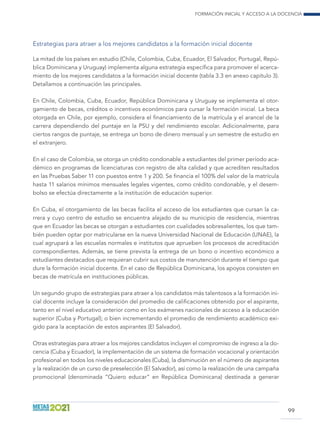 Formación inicial y acceso a la docencia
99
Estrategias para atraer a los mejores candidatos a la formación inicial docente
La mitad de los países en estudio (Chile, Colombia, Cuba, Ecuador, El Salvador, Portugal, Repú-
blica Dominicana y Uruguay) implementa alguna estrategia específica para promover el acerca-
miento de los mejores candidatos a la formación inicial docente (tabla 3.3 en anexo capítulo 3).
Detallamos a continuación las principales.
En Chile, Colombia, Cuba, Ecuador, República Dominicana y Uruguay se implementa el otor-
gamiento de becas, créditos o incentivos económicos para cursar la formación inicial. La beca
otorgada en Chile, por ejemplo, considera el financiamiento de la matrícula y el arancel de la
carrera dependiendo del puntaje en la PSU y del rendimiento escolar. Adicionalmente, para
ciertos rangos de puntaje, se entrega un bono de dinero mensual y un semestre de estudio en
el extranjero.
En el caso de Colombia, se otorga un crédito condonable a estudiantes del primer período aca-
démico en programas de licenciaturas con registro de alta calidad y que acrediten resultados
en las Pruebas Saber 11 con puestos entre 1 y 200. Se financia el 100% del valor de la matrícula
hasta 11 salarios mínimos mensuales legales vigentes, como crédito condonable, y el desem-
bolso se efectúa directamente a la institución de educación superior.
En Cuba, el otorgamiento de las becas facilita el acceso de los estudiantes que cursan la ca-
rrera y cuyo centro de estudio se encuentra alejado de su municipio de residencia, mientras
que en Ecuador las becas se otorgan a estudiantes con cualidades sobresalientes, los que tam-
bién pueden optar por matricularse en la nueva Universidad Nacional de Educación (UNAE), la
cual agrupará a las escuelas normales e institutos que aprueben los procesos de acreditación
correspondientes. Además, se tiene prevista la entrega de un bono o incentivo económico a
estudiantes destacados que requieran cubrir sus costos de manutención durante el tiempo que
dure la formación inicial docente. En el caso de República Dominicana, los apoyos consisten en
becas de matrícula en instituciones públicas.
Un segundo grupo de estrategias para atraer a los candidatos más talentosos a la formación ini-
cial docente incluye la consideración del promedio de calificaciones obtenido por el aspirante,
tanto en el nivel educativo anterior como en los exámenes nacionales de acceso a la educación
superior (Cuba y Portugal); o bien incrementando el promedio de rendimiento académico exi-
gido para la aceptación de estos aspirantes (El Salvador).
Otras estrategias para atraer a los mejores candidatos incluyen el compromiso de ingreso a la do-
cencia (Cuba y Ecuador), la implementación de un sistema de formación vocacional y orientación
profesional en todos los niveles educacionales (Cuba), la disminución en el número de aspirantes
y la realización de un curso de preselección (El Salvador), así como la realización de una campaña
promocional (denominada “Quiero educar” en República Dominicana) destinada a generar
 