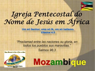 Igreja Pentecostal do
Nome de Jesús em África

   “Proclamad entre las naciones su gloria, en
       todos los pueblos sus maravillas.”
                  Salmos 96:3



              Mozambique
 