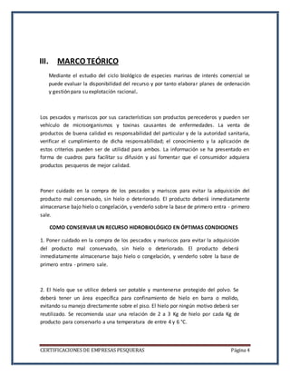 CERTIFICACIONES DE EMPRESAS PESQUERAS Página 4
III. MARCO TEÓRICO
Mediante el estudio del ciclo biológico de especies marinas de interés comercial se
puede evaluar la disponibilidad del recurso y por tanto elaborar planes de ordenación
y gestión para su explotación racional.
Los pescados y mariscos por sus características son productos perecederos y pueden ser
vehículo de microorganismos y toxinas causantes de enfermedades. La venta de
productos de buena calidad es responsabilidad del particular y de la autoridad sanitaria,
verificar el cumplimiento de dicha responsabilidad; el conocimiento y la aplicación de
estos criterios pueden ser de utilidad para ambos. La información se ha presentado en
forma de cuadros para facilitar su difusión y así fomentar que el consumidor adquiera
productos pesqueros de mejor calidad.
Poner cuidado en la compra de los pescados y mariscos para evitar la adquisición del
producto mal conservado, sin hielo o deteriorado. El producto deberá inmediatamente
almacenarse bajo hielo o congelación, y venderlo sobre la base de primero entra - primero
sale.
COMO CONSERVAR UN RECURSO HIDROBIOLÓGICO EN ÓPTIMAS CONDICIONES
1. Poner cuidado en la compra de los pescados y mariscos para evitar la adquisición
del producto mal conservado, sin hielo o deteriorado. El producto deberá
inmediatamente almacenarse bajo hielo o congelación, y venderlo sobre la base de
primero entra - primero sale.
2. El hielo que se utilice deberá ser potable y mantenerse protegido del polvo. Se
deberá tener un área específica para confinamiento de hielo en barra o molido,
evitando su manejo directamente sobre el piso. El hielo por ningún motivo deberá ser
reutilizado. Se recomienda usar una relación de 2 a 3 Kg de hielo por cada Kg de
producto para conservarlo a una temperatura de entre 4 y 6 °C.
 