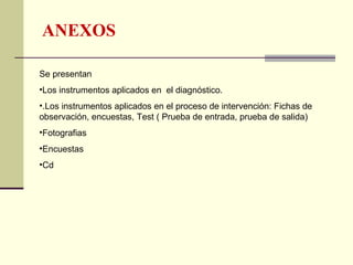 ANEXOS

Se presentan
•Los instrumentos aplicados en el diagnóstico.
•.Los instrumentos aplicados en el proceso de intervención: Fichas de
observación, encuestas, Test ( Prueba de entrada, prueba de salida)
•Fotografias
•Encuestas
•Cd
 