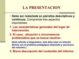 LA PRESENTACION

 Debe ser redactada en párrafos descriptivos y
  continuos. Comprende tres aspectos
  importantes:
1. Las características generales del lugar de
  Intervención.
2. El caso, situación o circunstancia
  problemática que se busca resolver.
 (Está referido al diagnóstico, éste debe estar en relación
 directa con el problema pedagógico detectado y que busca
 dar solución.) .
3. Breve descripción del contenido del informe.
 
