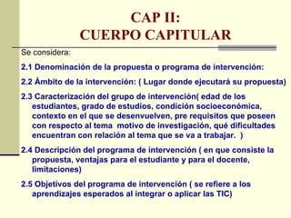 CAP II:
                CUERPO CAPITULAR
Se considera:
2.1 Denominación de la propuesta o programa de intervención:
2.2 Ámbito de la intervención: ( Lugar donde ejecutará su propuesta)
2.3 Caracterización del grupo de intervención( edad de los
   estudiantes, grado de estudios, condición socioeconómica,
   contexto en el que se desenvuelven, pre requisitos que poseen
   con respecto al tema motivo de investigación, qué dificultades
   encuentran con relación al tema que se va a trabajar. )
2.4 Descripción del programa de intervención ( en que consiste la
   propuesta, ventajas para el estudiante y para el docente,
   limitaciones)
2.5 Objetivos del programa de intervención ( se refiere a los
   aprendizajes esperados al integrar o aplicar las TIC)
 