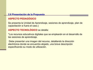 2.6 Presentación de la Propuesta
ASPECTO PEDAGÓGICO
Se presenta la Unidad de Aprendizaje, sesiones de aprendizaje, plan de
capacitación si fuera el caso.)
ASPECTO TECNOLÓGICO se detalla:
*Los recursos educativos digitales que se emplearán en el desarrollo de
las sesiones de aprendizaje.
 Debe presentar una imagen del recurso, detallando la dirección
electrónica donde se encuentra alojado, una breve descripción
especificando su modo de utilización.
 