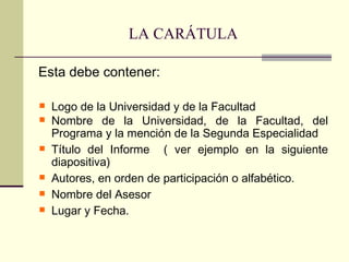 LA CARÁTULA

Esta debe contener:

   Logo de la Universidad y de la Facultad
   Nombre de la Universidad, de la Facultad, del
    Programa y la mención de la Segunda Especialidad
   Título del Informe ( ver ejemplo en la siguiente
    diapositiva)
   Autores, en orden de participación o alfabético.
   Nombre del Asesor
   Lugar y Fecha.
 