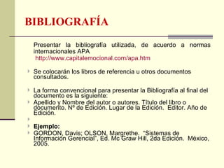 BIBLIOGRAFÍA
  Presentar la bibliografía utilizada, de acuerdo a normas
  internacionales APA
   http://www.capitalemocional.com/apa.htm

 Se colocarán los libros de referencia u otros documentos
  consultados.

 La forma convencional para presentar la Bibliografía al final del
  documento es la siguiente:
 Apellido y Nombre del autor o autores. Título del libro o
  documento. Nº de Edición. Lugar de la Edición. Editor. Año de
  Edición.

 Ejemplo:
 GORDON, Davis; OLSON, Margrethe. “Sistemas de
  Información Gerencial”, Ed. Mc Graw Hill, 2da Edición. México,
  2005.
 