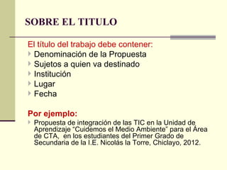 SOBRE EL TITULO

El título del trabajo debe contener:
 Denominación de la Propuesta
 Sujetos a quien va destinado
 Institución
 Lugar
 Fecha

Por ejemplo:
 Propuesta de integración de las TIC en la Unidad de
  Aprendizaje “Cuidemos el Medio Ambiente” para el Área
  de CTA, en los estudiantes del Primer Grado de
  Secundaria de la I.E. Nicolás la Torre, Chiclayo, 2012.
 