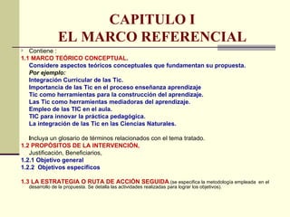 CAPITULO I
               EL MARCO REFERENCIAL
 Contiene :
1.1 MARCO TEÓRICO CONCEPTUAL.
   Considere aspectos teóricos conceptuales que fundamentan su propuesta.
   Por ejemplo:
   Integración Curricular de las Tic.
   Importancia de las Tic en el proceso enseñanza aprendizaje
   Tic como herramientas para la construcción del aprendizaje.
   Las Tic como herramientas mediadoras del aprendizaje.
   Empleo de las TIC en el aula.
   TIC para innovar la práctica pedagógica.
   La integración de las Tic en las Ciencias Naturales.

   Incluya un glosario de términos relacionados con el tema tratado.
1.2 PROPÓSITOS DE LA INTERVENCIÓN,
   Justificación, Beneficiarios,
1.2.1 Objetivo general
1.2.2 Objetivos específicos

1.3 LA ESTRATEGIA O RUTA DE ACCIÓN SEGUIDA.(se especifica la metodología empleada en el
  desarrollo de la propuesta. Se detalla las actividades realizadas para lograr los objetivos).
 
