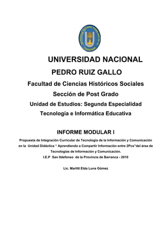 UNIVERSIDAD NACIONAL
                    PEDRO RUIZ GALLO
     Facultad de Ciencias Históricos Sociales
                     Sección de Post Grado
      Unidad de Estudios: Segunda Especialidad
             Tecnología e Informática Educativa


                       INFORME MODULAR I
Propuesta de Integración Curricular de Tecnología de la Información y Comunicación
en la Unidad Didáctica “ Aprendiendo a Compartir Información entre 2Pcs”del área de
                   Tecnologías de Información y Comunicación.
               I.E.P San Ildefonso de la Provincia de Barranca - 2010


                           Lic. Marlitt Elda Luna Gómez
 