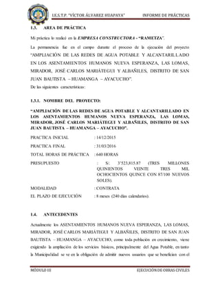 I.E.S.T.P. “VÍCTOR ÁLVAREZ HUAPAYA” INFORME DE PRÁCTICAS
MÓDULO III EJECUCIÓNDE OBRAS CIVILES
1.3. AREA DE PRÁCTICA
Mi práctica lo realicé en la EMPRESA CONSTRUCTORA - “RAMETZA”.
La permanencia fue en el campo durante el proceso de la ejecución del proyecto
“AMPLIACIÓN DE LAS REDES DE AGUA POTABLE Y ALCANTARILLADO
EN LOS ASENTAMIENTOS HUMANOS NUEVA ESPERANZA, LAS LOMAS,
MIRADOR, JOSÉ CARLOS MARIÁTEGUI Y ALBAÑILES, DISTRITO DE SAN
JUAN BAUTISTA – HUAMANGA – AYACUCHO”.
De las siguientes características:
1.3.1. NOMBRE DEL PROYECTO:
“AMPLIACIÓN DE LAS REDES DE AGUA POTABLE Y ALCANTARILLADO EN
LOS ASENTAMIENTOS HUMANOS NUEVA ESPERANZA, LAS LOMAS,
MIRADOR, JOSÉ CARLOS MARIÁTEGUI Y ALBAÑILES, DISTRITO DE SAN
JUAN BAUTISTA – HUAMANGA – AYACUCHO”.
PRACTICA INICIAL : 14/12/2015
PRACTICA FINAL : 31/03/2016
TOTAL HORAS DE PRÁCTICA : 640 HORAS
PRESUPUESTO : S/. 3’523,815.87 (TRES MILLONES
QUINIENTOS VEINTE TRES MIL
OCHOCIENTOS QUINCE CON 87/100 NUEVOS
SOLES).
MODALIDAD : CONTRATA
EL PLAZO DE EJECUCIÓN : 8 meses (240 días calendarios).
1.4. ANTECEDENTES
Actualmente los ASENTAMIENTOS HUMANOS NUEVA ESPERANZA, LAS LOMAS,
MIRADOR, JOSÉ CARLOS MARIÁTEGUI Y ALBAÑILES, DISTRITO DE SAN JUAN
BAUTISTA – HUAMANGA – AYACUCHO, como toda población en crecimiento, viene
exigiendo la ampliación de los servicios básicos, principalmente del Agua Potable, en tanto
la Municipalidad se ve en la obligación de admitir nuevos usuarios que se benefician con el
 