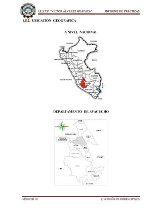 I.E.S.T.P. “VÍCTOR ÁLVAREZ HUAPAYA” INFORME DE PRÁCTICAS
MÓDULO III EJECUCIÓNDE OBRAS CIVILES
1.5.2. UBICACIÓN GEOGRÁFICA
A NIVEL NACIONAL
DEPARTAMENTO DE AYACUCHO
PROVINCIA
HUAMANGA
 


 


 



 
 





 

 