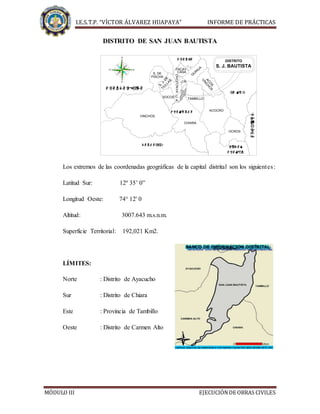 I.E.S.T.P. “VÍCTOR ÁLVAREZ HUAPAYA” INFORME DE PRÁCTICAS
MÓDULO III EJECUCIÓNDE OBRAS CIVILES
DISTRITO DE SAN JUAN BAUTISTA

  
 

 
Q
UINUAPACAY-
ACO
S
S. DE
S.J.DE
TICLLAS
AYACUCHO
C.
A.
SOCOS
VINCHOS
CHIARA
TAMBILLO
ACOCRO
OCROS
J.N.
 
 

VINCHO
S
CASA
PISCHA
DISTRITO
S. J. BAUTISTA
Los extremos de las coordenadas geográficas de la capital distrital son los siguientes:
Latitud Sur: 12º 35’ 0”
Longitud Oeste: 74° 12' 0
Altitud: 3007.643 m.s.n.m.
Superficie Territorial: 192,021 Km2.
LÍMITES:
Norte : Distrito de Ayacucho
Sur : Distrito de Chiara
Este : Provincia de Tambillo
Oeste : Distrito de Carmen Alto
 