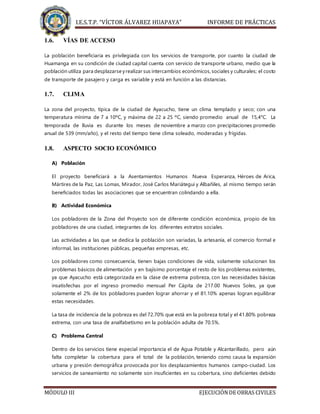 I.E.S.T.P. “VÍCTOR ÁLVAREZ HUAPAYA” INFORME DE PRÁCTICAS
MÓDULO III EJECUCIÓNDE OBRAS CIVILES
1.6. VÍAS DE ACCESO
La población beneficiaria es privilegiada con los servicios de transporte, por cuanto la ciudad de
Huamanga en su condición de ciudad capital cuenta con servicio de transporte urbano, medio que la
población utiliza para desplazarse yrealizar sus intercambios económicos, sociales y culturales; el costo
de transporte de pasajero y carga es variable y está en función a las distancias.
1.7. CLIMA
La zona del proyecto, típica de la ciudad de Ayacucho, tiene un clima templado y seco; con una
temperatura mínima de 7 a 10ºC, y máxima de 22 a 25 ºC, siendo promedio anual de 15,4°C. La
temporada de lluvia es durante los meses de noviembre a marzo con precipitaciones promedio
anual de 539 (mm/año), y el resto del tiempo tiene clima soleado, moderadas y frígidas.
1.8. ASPECTO SOCIO ECONÓMICO
A) Población
El proyecto beneficiará a la Asentamientos Humanos Nueva Esperanza, Héroes de Arica,
Mártires de la Paz, Las Lomas, Mirador, José Carlos Mariátegui y Albañiles, al mismo tiempo serán
beneficiados todas las asociaciones que se encuentran colindando a ella.
B) Actividad Económica
Los pobladores de la Zona del Proyecto son de diferente condición económica, propio de los
pobladores de una ciudad, integrantes de los diferentes estratos sociales.
Las actividades a las que se dedica la población son variadas, la artesanía, el comercio formal e
informal, las instituciones públicas, pequeñas empresas, etc.
Los pobladores como consecuencia, tienen bajas condiciones de vida, solamente solucionan los
problemas básicos de alimentación y en bajísimo porcentaje el resto de los problemas existentes,
ya que Ayacucho está categorizada en la clase de extrema pobreza, con las necesidades básicas
insatisfechas por el ingreso promedio mensual Per Cápita de 217.00 Nuevos Soles, ya que
solamente el 2% de los pobladores pueden lograr ahorrar y el 81.10% apenas logran equilibrar
estas necesidades.
La tasa de incidencia de la pobreza es del 72.70% que está en la pobreza total y el 41.80% pobreza
extrema, con una tasa de analfabetismo en la población adulta de 70.5%.
C) Problema Central
Dentro de los servicios tiene especial importancia el de Agua Potable y Alcantarillado, pero aún
falta completar la cobertura para el total de la población, teniendo como causa la expansión
urbana y presión demográfica provocada por los desplazamientos humanos campo-ciudad. Los
servicios de saneamiento no solamente son insuficientes en su cobertura, sino deficientes debido
 