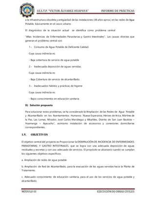 I.E.S.T.P. “VÍCTOR ÁLVAREZ HUAPAYA” INFORME DE PRÁCTICAS
MÓDULO III EJECUCIÓNDE OBRAS CIVILES
a la infraestructura obsoleta y antigüedad de las instalaciones (38 años aprox.) en las redes de Agua
Potable, básicamente en el casco urbano.
El diagnóstico de la situación actual se identifica como problema central
“Altas Incidencias de Enfermedades Parasitarias y Gastro Intestinales”. Las causas directas que
generan el problema central son:
1.- Consumo de Agua Potable de Deficiente Calidad.
Cuya causa indirecta es:
- Baja cobertura de servicio de agua potable
2.- Inadecuada deposición de aguas servidas.
Cuya causa indirecta es:
- Baja Cobertura de servicio de alcantarillado.
3.- Inadecuados hábitos y prácticas de higiene
Cuya causa indirecta es:
- Bajos conocimientos en educación sanitaria.
D) Solución propuesta
Para solucionar estos problemas, se ha considerado la Ampliación de las Redes de Agua Potable
y Alcantarillado en los Asentamientos Humanos Nueva Esperanza, Héroes de Arica, Mártires de
la Paz, Las Lomas, Mirador, José Carlos Mariátegui y Albañiles, Distrito de San Juan Bautista –
Huamanga – Ayacucho”, asimismo instalación de accesorios y conexiones domiciliarias
correspondientes.
1.9. OBJETIVOS
El objetivo central del proyecto es Proporcionar la DISMINUCIÓN DE INCIDENCIA DE ENFERMEDADES
PARASITARIAS Y GASTRO INTESTINALES, que se logra con una adecuada deposición de aguas
residuales y excretas y con uso adecuado de servicios. El propósito se alcanzará cuando se cumplan
los siguientes objetivos específicos:
a. Ampliación de redes de agua potable.
b. Ampliación de Red de Alcantarillado, para la evacuación de las aguas servidas hacia la Planta de
Tratamiento.
c. Adecuado conocimiento de educación sanitaria, para el uso de los servicios de agua potable y
alcantarillado.
 
