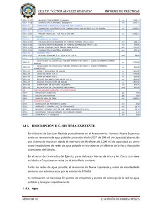 I.E.S.T.P. “VÍCTOR ÁLVAREZ HUAPAYA” INFORME DE PRÁCTICAS
MÓDULO III EJECUCIÓNDE OBRAS CIVILES
05.01.01.07 RELLENO COMPACTADO DE ZANJAS m 7,769.53
05.01.01.08 ELIMINACION DE MATERIAL EXCEDENTE m3 2,517.33
05.01.02 SUMINISTRO Y MONTAJE DE TUBERIAS Y ACCESORIOS
05.01.02.01 SUMINISTRO E INSTALACION DE TUBERIA DE PVC-KM ISO 4435 S-25 DN 200MM m 6,068.27
05.01.03 PRUEBA HIDRAULICA
05.01.03.01 PRUEBA HIDRAULICA TUB. PVC D=200 MM m 6,068.27
05.02 BUZONES
05.02.01 MOVIMIENTO DE TIERRAS
05.02.01.01 EXCAVACIÓN PARA BUZONES EN TERRENO NORMAL HProm=2.5m. m3 248.12
05.02.01.02 EXCAVACIÓN PARA BUZONES EN TERRENO SEMIROCOSO HProm=2.5m. m3 133.60
05.02.01.03 REFINE Y NIVELACION DE ZANJAS PARA BUZON m2 1,131.95
05.02.01.04 ELIMINACION DE MATERIAL EXCEDENTE m3 477.16
05.02.02 BUZONES TIPO I
05.02.02.01 BUZONES STANDAR D = 1.20 m, H <= 1.50 m und 98.00
05.03 INSTALACIONES DOMICILIARIAS
05.03.01
EXCAVACIÓN DE ZANJA PARA TUBERÍAS APROM=0.80 HMÁX<= 2.00M EN TERRENO NORMAL
MANUAL
m 1,170.00
05.03.02
EXCAVACIÓN DE ZANJA PARA TUBERÍAS APROM=0.80 HMÁX<= 2.00M EN TERRENO
SEMIROCOSO
m 630.00
05.03.03 REFINE Y NIVELACION DE ZANJAS m 1,800.00
05.03.04 CAMA DE ARENA h=0.10 m 1,170.00
05.03.05 CAMA DE ARENA h=0.15 m 630.00
05.03.06 RELLENO ENCIMADO CON ARENA E=0.30 m 1,800.00
05.03.07 RELLENO COMPACTADO DE ZANJAS m 1,800.00
05.03.08 ELIMINACION DE MATERIAL EXCEDENTE m3 519.75
05.03.09 INSTALACION DE CONEXIONES DIMICILIARIAS und 450.00
06 PLAN DE MANEJO AMBIENTAL Y CAPACITACIONES
06.01 MITIGACION AMBIENTAL glb 1.00
06.02 EDUCACION SANITARIA glb 1.00
06.03 LIMPIEZA FINAL DE OBRA m2 11,945.63
07 PAVIMENTO RIGIDO
07.01 DEMOLICION DE PAVIMENTO RIGIDO m3 5.88
07.02 PERFILADO Y COMPACTADO DE SUB-RASANTE m2 29.39
07.03 RELLENO Y COMPACTADO DE SUB - BASE GRANULAR DE 0.20 m m2 29.39
07.04 ENCOFRADO Y DESENCOFRADO DE PAVIMENTO RIGIDO m2 0.72
07.05 CONCRETO f´c = 210 kg/cm2 m3 5.88
1.11. DESCRIPCIÓN DEL SISTEMA EXISTENTE
En el distrito de San Juan Bautista puntualmente en el Asentamiento Humano Nueva Esperanza
existe un reservorio de agua potable construido el año 2007 de 200 m3 de capacidad abastecido
por sistema de impulsión desde el reservorio de Miraflores de 2,000 m3 de capacidad; así como
existe instalaciones de redes de agua potable en los sectores de Mártires de la Paz y Asociación
Licenciados del Ejército.
En el sector de Licenciados del Ejército, parte del sector Héroes de Arica y Av. Cusco (carretera
asfaltado a Cusco) existe redes de alcantarillado sanitario.
Tanto las redes de agua potable, el reservorio de Nueva Esperanza y redes de alcantarillado
sanitario son administrados por la entidad de EPSASA.
A continuación se menciona los puntos de empalmes y puntos de descarga de la red de agua
potable y desagüe respectivamente:
1.11.1. Agua:
 
