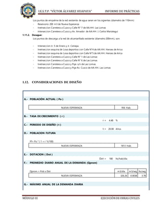 I.E.S.T.P. “VÍCTOR ÁLVAREZ HUAPAYA” INFORME DE PRÁCTICAS
MÓDULO III EJECUCIÓNDE OBRAS CIVILES
Los puntos de empalme de la red existente de agua seran en los sigientes (diametro de 110mm)
- Reservorio 200 m3 de Nueva Esperanza
- Inetrseccion Carretera a Cuzco y Calle N° 7 de AA.HH. Las Lomas
- Interseccion Carretera a Cusco y Av. Amador de AA.HH. J. Carlos Mariategui
1.11.2. Desague:
Los puntos de descarga a la red de alcantarillado existente (diametro 200mm), son:
- Interseccion Jr. 5 de Enero y Jr. Cenepa.
- Inetrseccion esquina de Losa deportiva con Calle N°4 de AA.HH. Heroes de Arica
- Inetrseccion esquina de Losa deportiva con Calle N°5 de AA.HH. Heroes de Arica
- Inetrseccion Carretera a Cuzco y Calle N° 1 de Las Lomas
- Inetrseccion Carretera a Cuzco y Calle N° 6 de Las Lomas
- Inetrseccion Carretera a Cuzco y Psje. s/n de Las Lomas
- Inetrseccion Carretera a Cuzco y Psje Av. Cusco de AA.HH. Las Lomas
1.12. CONSIDERACIONES DE DISEÑO
A.- POBLACIÓN ACTUAL ( Po )
NUEVA ESPERANZA 956 Hab.
B.- TASA DE CRECIMIENTO ( r )
r = 4.48 %
C.- PERIODO DE DISEÑO ( t )
t = 20.00 Años
D.- POBLACION FUTURA
Pf= Po * ( 1 + r *t/100)
NUEVA ESPERANZA 1813 Hab.
E.- DOTACION ( Dot )
Dot = 180 lts/hab/día
F.- PROMEDIO DIARIO ANUAL DE LA DEMANDA (Qprom)
Qprom.= Pob x Dot m3/día m3/seg lts/seg
NUEVA ESPERANZA 326.26 0.0038 3.78
G.- MÁXIMO ANUAL DE LA DEMANDA DIARIA
 