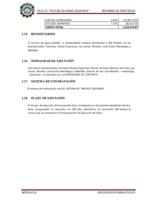 I.E.S.T.P. “VÍCTOR ÁLVAREZ HUAPAYA” INFORME DE PRÁCTICAS
MÓDULO III EJECUCIÓNDE OBRAS CIVILES
GASTOS SUPERVISION 3.69% 123,987.3733
ESTUDIO DEFINITIVO 1.15% 38,653.516
COSTO TOTAL 3,523,815.87
1.15. BENEFICIARIOS
El servicio de agua potable y alcantarillado sanitario beneficiará a 450 familias de los
Asentamientos Humanos Nueva Esperanza, Las Lomas, Mirador, José Carlos Mariátegui y
Albañiles.
1.16. MODALIDAD DE EJECUCIÓN
El proyecto Asentamientos Humanos Nueva Esperanza, Héroes de Arica, Mártires de la Paz, Las
Lomas, Mirador, José Carlos Mariátegui y Albañiles, Distrito de San Juan Bautista – Huamanga
– Ayacucho”, se ejecutará por LA MODALIDAD DE CONTRATA.
1.17. SISTEMA DE CONTRATACIÓN
El sistema de contratación será EL SISTEMA DE PRECIOS UNITARIOS
1.18. PLAZO DE EJECUCIÓN
El tiempo de ejecución de la presente obra, consignado en el presente expediente técnico,
tiene programado su ejecución en 240 días calendarios en promedio (08 Meses), la
misma que se presenta en la Programación de Ejecución de Obra.
 