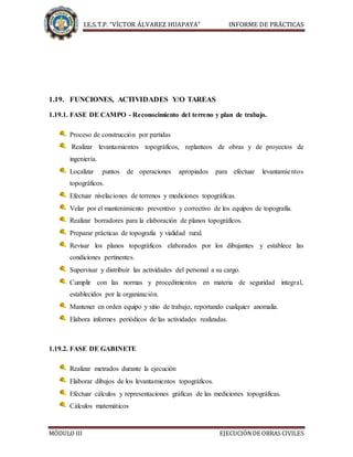 I.E.S.T.P. “VÍCTOR ÁLVAREZ HUAPAYA” INFORME DE PRÁCTICAS
MÓDULO III EJECUCIÓNDE OBRAS CIVILES
1.19. FUNCIONES, ACTIVIDADES Y/O TAREAS
1.19.1. FASE DE CAMPO - Reconocimiento del terreno y plan de trabajo.
Proceso de construcción por partidas
Realizar levantamientos topográficos, replanteos de obras y de proyectos de
ingeniería.
Localizar puntos de operaciones apropiados para efectuar levantamientos
topográficos.
Efectuar nivelaciones de terrenos y mediciones topográficas.
Velar por el mantenimiento preventivo y correctivo de los equipos de topografía.
Realizar borradores para la elaboración de planos topográficos.
Preparar prácticas de topografía y vialidad rural.
Revisar los planos topográficos elaborados por los dibujantes y establece las
condiciones pertinentes.
Supervisar y distribuir las actividades del personal a su cargo.
Cumplir con las normas y procedimientos en materia de seguridad integral,
establecidos por la organización.
Mantener en orden equipo y sitio de trabajo, reportando cualquier anomalía.
Elabora informes periódicos de las actividades realizadas.
1.19.2. FASE DE GABINETE
Realizar metrados durante la ejecución
Elaborar dibujos de los levantamientos topográficos.
Efectuar cálculos y representaciones gráficas de las mediciones topográficas.
Cálculos matemáticos
 