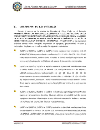 I.E.S.T.P. “VÍCTOR ÁLVAREZ HUAPAYA” INFORME DE PRÁCTICAS
MÓDULO III EJECUCIÓNDE OBRAS CIVILES
2.1. DISCRIPCION DE LAS PRÁCTICAS
Durante el proceso de la práctica de Ejecución de Obras Civiles en el Proyecto:
“AMPLIACIÓNDE LAS REDES DE AGUA POTABLE Y ALCANTARILLADO EN LOS
ASENTAMIENTOS HUMANOS NUEVA ESPERANZA, HÉROES DE ARICA, MÁRTIRES
DE LA PAZ, LAS LOMAS, MIRADOR, JOSÉ CARLOS MARIÁTEGUI Y ALBAÑILES,
DISTRITO DE SAN JUAN BAUTISTA – HUAMANGA – AYACUCHO”, se me encomendó
a realizar labores como Topógrafo, responsable en topografía, procesamiento de datos y
elaboración de planos, en el cual se realizó las siguientes actividades.
04/01/16 al 09/01/16, 11/01/16 al 16/01/16 realice nivelacióntrazo y replanteo en la AV.
APARICIOMEDINA,correspondientesalosbuzones(21 – 22 – 23 – 24 – 25), y (01 – 02 – 03
– 04) respectivamente, también se ha realizado el control topográfico para corte del
terreno a nivel sub rasante, perfilado de sub rasante de las avenidas mencionadas.
18/01/16 al 23/01/16, 25/01/16 al 30/01/16 se realizó el plantillado para la colocación de
la tubería de PVC UF ISO 4435 DN 200 mm S-25, incluyendo anillo en la AV. APARICIO
MEDINA, correspondientes a los buzones (21 – 22 – 23 – 24 – 25), y (01 – 02 – 03 – 04)
respectivamente, correspondientes a los buzones (21 – 22 – 23 – 24 – 25), y (01 – 02 – 03 –
04) respectivamente, colocación a mano el relleno con material selecto de tierra cernida
desde laparte superiorde lacama de apoyo,hasta 0,30 m por encimade la parte superior
de la tubería.
01/02/16 al 06/02/16, 08/02/16 al 13/02/16 realicé trazoy replanteogeneral conNivel de
Ingeniero y procesamiento de datos, dibujo en gabinete en AutoCAD civil 3D, control
topográfico a nivel de subrasante de la zanja y buzones de Avenidas APARICIO MEDINA,
LOS TUNALES, LOS CACTUS, LOS ROSALES Y LOS GURANGOS .
15/02/16 al 20/02/16, 22/02/16 al 27/02/16 se realizó el plantillado para la colocación de
latubería de PVCUF ISO4435 DN 200 mm S-25, incluyendoanillo de avenidaLOSTUNALES,
LOS CACTUS, LOS ROSALES Y LOS GURANGOS, colocación a mano el relleno con material
 