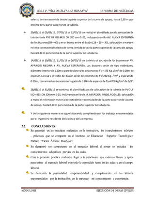 I.E.S.T.P. “VÍCTOR ÁLVAREZ HUAPAYA” INFORME DE PRÁCTICAS
MÓDULO III EJECUCIÓNDE OBRAS CIVILES
selecto de tierra cernida desde la parte superior de la cama de apoyo, hasta 0,30 m por
encima de la parte superior de la tubería.
 29/02/16 al 05/03/16, 07/03/16 al 12/03/16 se realizó el plantillado para la colocación de
la tubería de PVC UF ISO 4435 DN 200 mm S-25, incluyendo anillo AV. NUEVA ESPERANZA
de los Buzones(39 – 40) y en el tramo entre el Buzón (28 – 29 – 30), colocación a mano el
rellenoconmaterial selectode tierracernidadesde laparte superiorde lacama de apoyo,
hasta 0,30 m por encima de la parte superior de la tubería.
 14/03/16 al 19/03/16, 21/03/16 al 26/03/16 se da inicio al vaciado de los buzones en AV.
APARICIO MEDINA Y AV. NUEVA ESPERANZA, Los buzones serán de tipo estándares,
diámetrointeriorde 1.20m y paredeslateralesde concreto f’c = 175 Kg. /cm2
de 0.20m de
espesor. La losa y el techo del buzón serán de concreto de f’c=210 Kg. /cm² y espesor de
0.20m., conarmadurade acerocorrugado de 0.10m de espesorde f’y=4200Kg/cm²de 3/8”.
28/03/16 al 31/03/16 se continuael plantilladoparala colocaciónde la tubería de PVCUF
ISO 4435 DN 200 mm S-25, incluyendoanillo de JR.MIRADOR,PINOS,ROSALES; colocación
a manoel rellenoconmaterial selectode tierracernidadesde laparte superiorde lacama
de apoyo, hasta 0,30 m por encima de la parte superior de la tubería.
Y de la siguiente manera se sigue laborando cumpliendo con los trabajos encomendadas
por el ingeniero residente de la obra y de la empresa.
2.2. CONCLUSIONES
Se garantizó en las prácticas realizadas en la institución, los conocimientos teóricos
– prácticos que se comparte en el Instituto de Educación Superior Tecnológico
Público “Víctor Álvarez Huapaya”.
Se demostró ser competente en el mercado laboral al poner en práctica los
conocimientos adquiridos previos en las aulas.
Con la presente práctica realizada llegó a la conclusión que estamos llanos y aptos
para entrar al mercado laboral con todo lo aprendido tanto en las aulas y en el campo
laboral.
Se demostró la puntualidad, responsabilidad y cumplimiento en las labores
encomendadas por la institución; en la enriquecí mi conocimiento y experiencia.
 