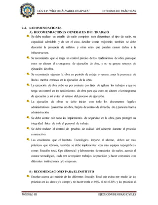I.E.S.T.P. “VÍCTOR ÁLVAREZ HUAPAYA” INFORME DE PRÁCTICAS
MÓDULO III EJECUCIÓNDE OBRAS CIVILES
2.4. RECOMENDACIONES
A) RECOMENDACIONES GENERALES DEL TRABAJO
Se debe realizar un estudio de suelo completo para determinar el tipo de suelo, su
capacidad admisible y de ser el caso, detallar como mejorarlo; también se debe
descartar la presencia de sulfatos y otras sales que puedan causar daños a la
infraestructura.
Se recomienda que se tenga un control preciso de los rendimientos de obra, para que
estos no alteren el cronograma de ejecución de obra, y no se genera retrasos de
ejecución de obra.
Se recomienda ejecutar la obra en periodo de estiaje o verano, pues la presencia de
lluvias motiva retrasos en la ejecución de la obra.
La ejecución de obra debe ser por contrata con fines de agilizar los trabajos y que se
tenga un control en los rendimientos de obra para que estos no alteren el cronograma
de ejecución y así evitar el retraso del proceso de ejecución.
La ejecución de obras se debe iniciar con todo los documentos legales
administrativos (cuaderno de obra, Tarjeta de control de almacén, etc.) para una buena
administración
Se debe contar con todo los implementos de seguridad en la obra, para proteger su
integridad física de todo el personal de trabajo.
Se debe realizar el control de pruebas de calidad del concreto durante el proceso
constructivo.
Las enseñanzas que el Instituto Tecnológico imparte al alumno, deben ser más
prácticos que teóricos, también se debe implementar con más equipos topográficos
como: Estación total, Gps diferencial y laboratorios de mecánica de suelos, acorde al
avance tecnológico, cada vez se requiere trabajos de precisión y hacer convenios con
diferentes instituciones y/o empresas.
B) RECOMENDACIONES PARA EL INSTITUTO
Enseñar acerca del manejo de las diferentes Estación Total que exista por medio de las
prácticas en las clases y/o campo y no hacer teoría el 50%, si no el 20% y las practicas al
 