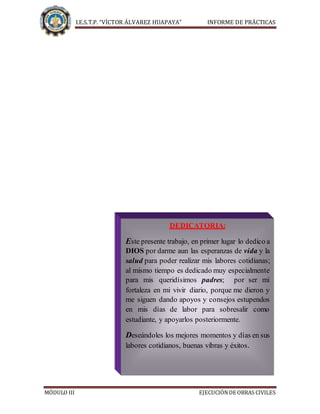 I.E.S.T.P. “VÍCTOR ÁLVAREZ HUAPAYA” INFORME DE PRÁCTICAS
MÓDULO III EJECUCIÓNDE OBRAS CIVILES
DEDICATORIA
DEDICATORIA:
Este presente trabajo, en primer lugar lo dedico a
DIOS por darme aun las esperanzas de vida y la
salud para poder realizar mis labores cotidianas;
al mismo tiempo es dedicado muy especialmente
para mis queridísimos padres; por ser mi
fortaleza en mi vivir diario, porque me dieron y
me siguen dando apoyos y consejos estupendos
en mis días de labor para sobresalir como
estudiante, y apoyarlos posteriormente.
Deseándoles los mejores momentos y días en sus
labores cotidianos, buenas vibras y éxitos.
"EL 90% DE LOS QUE FRACASAN NO HAN SIDO
 