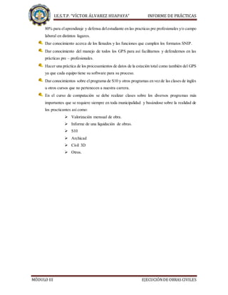 I.E.S.T.P. “VÍCTOR ÁLVAREZ HUAPAYA” INFORME DE PRÁCTICAS
MÓDULO III EJECUCIÓNDE OBRAS CIVILES
80% para elaprendizaje y defensa delestudiante en las practicas pre profesionales y/o campo
laboral en distintos lugares.
Dar conocimiento acerca de los llenados y las funciones que cumplen los formatos SNIP.
Dar conocimiento del manejo de todos los GPS para así facilitarnos y defendernos en las
prácticas pre – profesionales.
Hacer una práctica de los procesamientos de datos de la estación total como también del GPS
ya que cada equipo tiene su software para su proceso.
Dar conocimientos sobre el programa de S10 y otros programas en vez de las clases de inglés
u otros cursos que no pertenecen a nuestra carrera.
En el curso de computación se debe realizar clases sobre los diversos programas más
importantes que se requiere siempre en toda municipalidad y basándose sobre la realidad de
los practicantes así como:
 Valorización mensual de obra.
 Informe de una liquidación de obras.
 S10
 Archicad
 Civil 3D
 Otros.
 