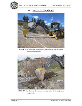 I.E.S.T.P. “VÍCTOR ÁLVAREZ HUAPAYA” INFORME DE PRÁCTICAS
MÓDULO III EJECUCIÓNDE OBRAS CIVILES
3.1. PANEL FOTOGRÁFICO
FOTO N° 01:Se observa el inicio conel trabajo de la excavación para el
buzón con maquinaria.
FOTO N° 02: Muestra el proceso de excavación de la zanja con
maquinaria.
 