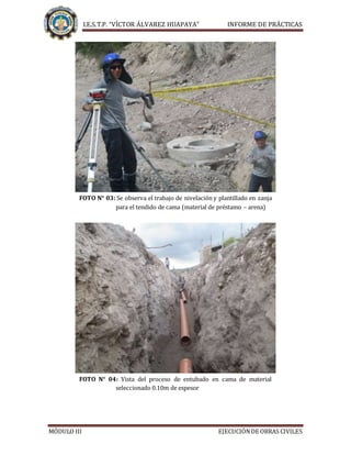 I.E.S.T.P. “VÍCTOR ÁLVAREZ HUAPAYA” INFORME DE PRÁCTICAS
MÓDULO III EJECUCIÓNDE OBRAS CIVILES
FOTO N° 03: Se observa el trabajo de nivelación y plantillado en zanja
para el tendido de cama (material de préstamo – arena)
FOTO N° 04: Vista del proceso de entubado en cama de material
seleccionado 0.10m de espesor
 