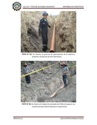 I.E.S.T.P. “VÍCTOR ÁLVAREZ HUAPAYA” INFORME DE PRÁCTICAS
MÓDULO III EJECUCIÓNDE OBRAS CIVILES
FOTO N° 05: Se observa el proceso de alineamiento de la tubería y
posterior nivelación de lomo del mismo.
FOTO N° 06:Se observael trabajo de encimado de 0.30m de espesor con
material propio (Autorizado por el supervisor)
 