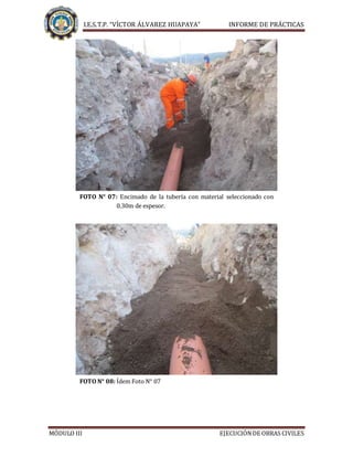 I.E.S.T.P. “VÍCTOR ÁLVAREZ HUAPAYA” INFORME DE PRÁCTICAS
MÓDULO III EJECUCIÓNDE OBRAS CIVILES
FOTO N° 07: Encimado de la tubería con material seleccionado con
0.30m de espesor.
FOTO N° 08: Ídem Foto N° 07
 