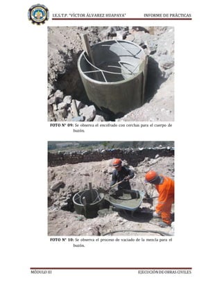 I.E.S.T.P. “VÍCTOR ÁLVAREZ HUAPAYA” INFORME DE PRÁCTICAS
MÓDULO III EJECUCIÓNDE OBRAS CIVILES
FOTO N° 09: Se observa el encofrado con cerchas para el cuerpo de
buzón.
FOTO N° 10: Se observa el proceso de vaciado de la mezcla para el
buzón.
 