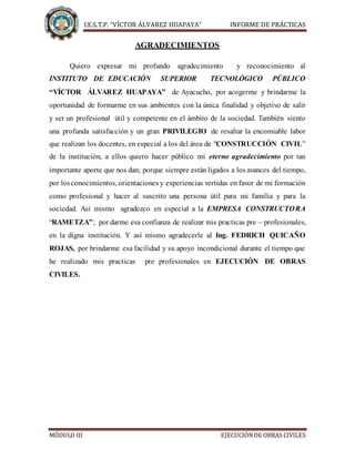 I.E.S.T.P. “VÍCTOR ÁLVAREZ HUAPAYA” INFORME DE PRÁCTICAS
MÓDULO III EJECUCIÓNDE OBRAS CIVILES
AGRADECIMIENTOS
Quiero expresar mi profundo agradecimiento y reconocimiento al
INSTITUTO DE EDUCACIÓN SUPERIOR TECNOLÓGICO PÚBLICO
“VÍCTOR ÁLVAREZ HUAPAYA” de Ayacucho, por acogerme y brindarme la
oportunidad de formarme en sus ambientes con la única finalidad y objetivo de salir
y ser un profesional útil y competente en el ámbito de la sociedad. También siento
una profunda satisfacción y un gran PRIVILEGIO de resaltar la encomiable labor
que realizan los docentes, en especial a los del área de "CONSTRUCCIÓN CIVIL”
de la institución, a ellos quiero hacer público mi eterno agradecimiento por tan
importante aporte que nos dan; porque siempre están ligados a los avances del tiempo,
por losconocimientos, orientaciones y experiencias vertidas en favor de mi formación
como profesional y hacer al suscrito una persona útil para mi familia y para la
sociedad. Así mismo agradezco en especial a la EMPRESA CONSTRUCTORA
“RAMETZA”; por darme esa confianza de realizar mis practicas pre – profesionales,
en la digna institución. Y así mismo agradecerle al Ing. FEDRICH QUICAÑO
ROJAS, por brindarme esa facilidad y su apoyo incondicional durante el tiempo que
he realizado mis practicas pre profesionales en EJECUCIÓN DE OBRAS
CIVILES.
 